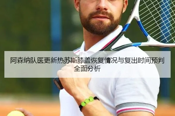阿森纳队医更新热苏斯膝盖恢复情况与复出时间预判全面分析